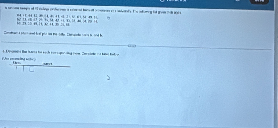 A randam sample of 40 cellege professors ia selected from all professors at a university. The following list gives their ages
64, 47, 44, 42, 39, 54, 44, 41, 46, 21, 51, 61, 57, 49, 65, D
62, 53, 46, 57, 29, 35, 61, 42, 45, 33, 31, 48, 34, 20, 44,
68, 39, 33, 49, 21, 32, 44, 36, 35, 66
Construct a stem-and-leaf pivl for the data. Complete parts a, and b. 
a. Determine the leaves for each corresponding stem. Complete the table below 
(Use ascending order ) 
Stem Leaves 
2