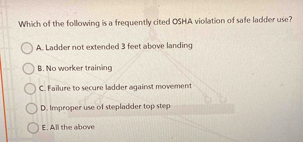 Which of the following is a frequently cited OSHA violation of safe ladder use?
A. Ladder not extended 3 feet above landing
B. No worker training
C. Failure to secure ladder against movement
D. Improper use of stepladder top step
E. All the above