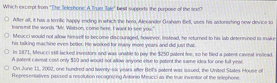 Which excerpt from ''The Telephone: A Truer Tale'' best supports the purpose of the text?
After all, it has a terrific happy ending in which the hero, Alexander Graham Bell, uses his astonishing new device to
transmit the words “Mr. Watson, come here. I want to see you.”
Meucci would not allow himself to become discouraged, however. Instead, he returned to his lab determined to make
his talking machine even better. He worked for many more years and did just that.
In 1871, Meucci still lacked investors and was unable to pay the $250 patent fee, so he filed a patent caveat instead.
A patent caveat cost only $10 and would not allow anyone else to patent the same idea for one full year.
On June 11, 2002, one hundred and twenty-six years after Bell's patent was issued, the United States House of
Representatives passed a resolution recognizing Antonio Meucci as the true inventor of the telephone.