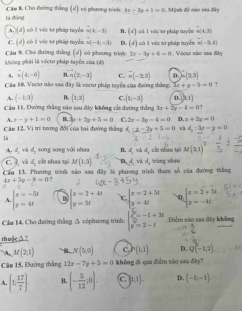 Cho đường thắng (d) có phương trình: 4x-3y+1=0. Mệnh đề nào sau đây
là đúng
A. (d) có 1 véc tơ pháp tuyến vector n(4;-3) B. (d) có 1 véc tơ pháp tuyến vector n(4;3)
C. (d) có 1 véc tơ pháp tuyến n(-4;-3) D. (d) có 1 véc tơ pháp tuyến vector n(-3;4)
Câu 9. Cho đường thẳng (d) có phương trình: 2x-3y+6=0. Véctơ nào sau đây
không phải là véctơ pháp tuyến của (d)
A. vector n(4;-6) B. vector n(2;-3) C. vector n(-2;3) D. vector n(2;3)
Câu 10. Vectơ nào sau đây là vectơ pháp tuyển của đường thắng: 3x+y-5=0 ?
A. (-1;3) B. (1;3) (1;-3) D. (3;1)
C.
Câu 11. Đường thắng nào sau đây không cắt đường thắng 3x+2y-4=0 ?
A. x-y+1=0 B. 3x+2y+5=0 C. 2x-3y-4=0 D. x+2y=0
Câu 12. Vị trí tương đối của hai đường thắng d_1:x-2y+5=0 và d_2:3x-y=0
là
A. d_1 và d_2 song song với nhau B. d_1 và d_2 cắt nhau tại M(3;1)
C.  2/3  và d_2 cắt nhau tại M(1;3) D. d_1 và d_2 trùng nhau
Câu 13. Phương trình nào sau đây là phương trình tham số của đường thằng
4x+5y-8=0 ?
A. beginarrayl x=-5t y=4tendarray. B beginarrayl x=2+4t y=5tendarray. C. beginarrayl x=2+5t y=4tendarray. D. beginarrayl x=2+5t y=-4tendarray.
Câu 14. Cho đường thắng △ cóphương trình: beginarrayl x=-1+3t y=2-tendarray.. Điểm nào sau đây không
thuộc △?
D.
A. M(2;1) B. N(5;0) C. P(1;1) Q(-1;2)
Câu 15. Đường thắng 12x-7y+5=0 không đi qua điểm nào sau đây?
A. (1; 17/7 ). (- 5/12 ;0). C. (1;1). D. (-1;-1).
B.