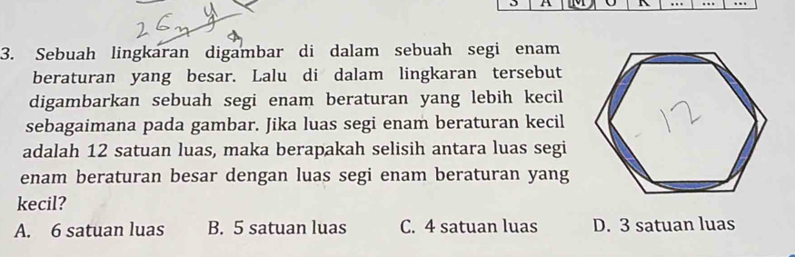 A A
3. Sebuah lingkaran digambar di dalam sebuah segi enam
beraturan yang besar. Lalu di dalam lingkaran tersebut
digambarkan sebuah segi enam beraturan yang lebih kecil
sebagaimana pada gambar. Jika luas segi enam beraturan kecil
adalah 12 satuan luas, maka berapakah selisih antara luas segi
enam beraturan besar dengan luas segi enam beraturan yang
kecil?
A. 6 satuan luas B. 5 satuan luas C. 4 satuan luas D. 3 satuan luas