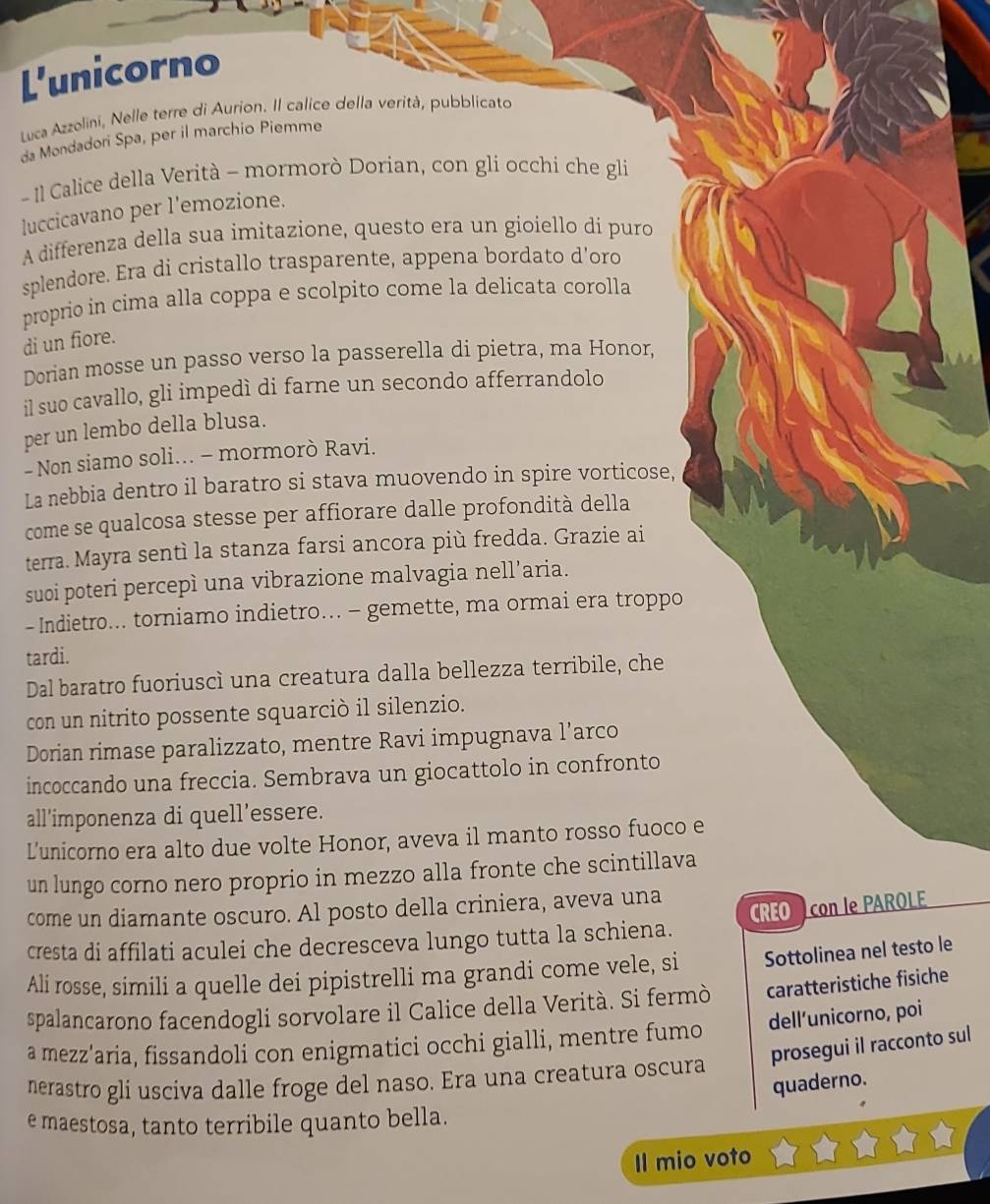 L'unicorno
Luca Azzolini, Nelle terre di Aurion. Il calice della verità, pubblicato
da Mondadori Spa, per il marchio Piemme
- Il Calice della Verità - mormorò Dorian, con gli occhi che gli
luccicavano per l'emozione.
A differenza della sua imitazione, questo era un gioiello dí puro
splendore. Era di cristallo trasparente, appena bordato d’oro
proprio in cima alla coppa e scolpito come la delicata corolla
di un fiore.
Dorian mosse un passo verso la passerella di pietra, ma Honor,
il suo cavallo, gli impedì di farne un secondo afferrandolo
per un lembo della blusa.
- Non siamo soli... - mormorò Ravi.
La nebbia dentro il baratro si stava muovendo in spire vorticose,
come se qualcosa stesse per affiorare dalle profondità della
terra. Mayra sentì la stanza farsi ancora più fredda. Grazie ai
suoi poteri percepì una vibrazione malvagia nell’aria.
- Indietro... torniamo indietro... - gemette, ma ormai era troppo
tardi.
Dal baratro fuoriuscì una creatura dalla bellezza terribile, che
con un nitrito possente squarciò il silenzio.
Dorian rimase paralizzato, mentre Ravi impugnava l’arco
incoccando una freccia. Sembrava un giocattolo in confronto
all’imponenza di quell’essere.
L’unicorno era alto due volte Honor, aveva il manto rosso fuoco e
un lungo corno nero proprio in mezzo alla fronte che scintillava
come un diamante oscuro. Al posto della criniera, aveva una
CREO  con le PAROLE
cresta di affilati aculei che decresceva lungo tutta la schiena.
Ali rosse, simili a quelle dei pipistrelli ma grandi come vele, si Sottolinea nel testo le
spalancarono facendogli sorvolare il Calice della Verità. Si fermò caratteristiche fisiche
a mezz'aria, fissandoli con enigmatici occhi gialli, mentre fumo dell’unicorno, poi
nerastro gli usciva dalle froge del naso. Era una creatura oscura prosegui il racconto sul
quaderno.
e maestosa, tanto terribile quanto bella.
Il mio voto