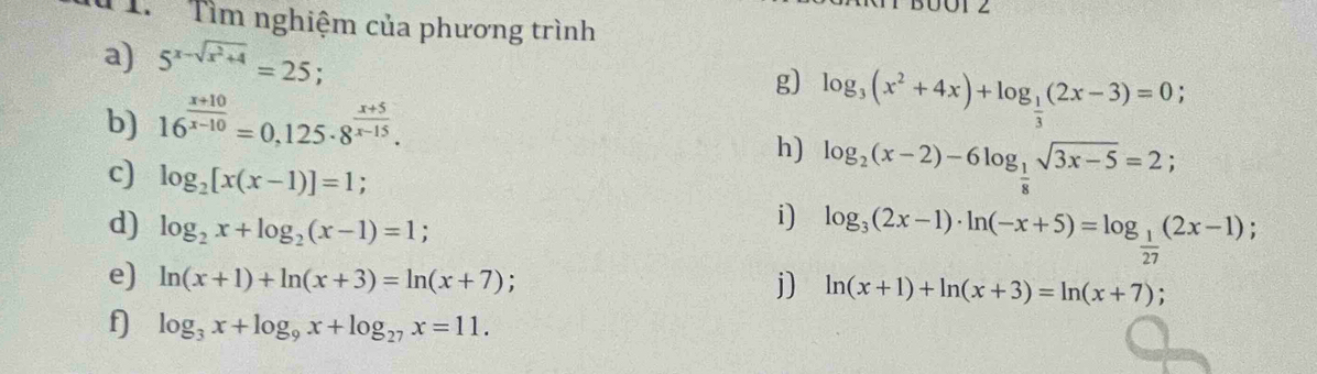 Tìm nghiệm của phương trình 
a) 5^(x-sqrt(x^2)+4)=25 g) log _3(x^2+4x)+log _ 1/3 (2x-3)=0. 
b) 16^(frac x+10)x-10=0,125· 8^(frac x+5)x-15. 
h) log _2(x-2)-6log _ 1/8 sqrt(3x-5)=2; 
c) log _2[x(x-1)]=1; 
d) log _2x+log _2(x-1)=1
i) log _3(2x-1)· ln (-x+5)=log _ 1/27 (2x-1); 
j) 
e) ln (x+1)+ln (x+3)=ln (x+7) : ln (x+1)+ln (x+3)=ln (x+7); 
f log _3x+log _9x+log _27x=11.