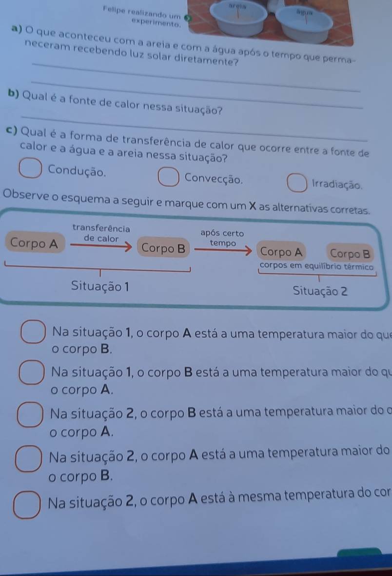 Felipe realizando 
experime
_
a) O que aconteceu com a areiapós o tempo que perma-
neceram recebendo luz solar diretamente?
_
_
b) Qual é a fonte de calor nessa situação?
c) Qual é a forma de transferência de calor que ocorre entre a fonte de
calor e a água e a areia nessa situação?
Condução. Convecção. Irradiação.
Observe o esquema a seguir e marque com um X as alternativas corretas.
transferência após certo
Corpo A de calor
Corpo B tempo
Corpo A Corpo B
corpos em equilíbrio térmico
Situação 1 Situação 2
Na situação 1, o corpo A está a uma temperatura maior do que
o corpo B.
Na situação 1, o corpo B está a uma temperatura maior do qu
o corpo A.
Na situação 2, o corpo B está a uma temperatura maior do o
o corpo A.
Na situação 2, o corpo A está a uma temperatura maior do
o corpo B.
Na situação 2, o corpo A está à mesma temperatura do com