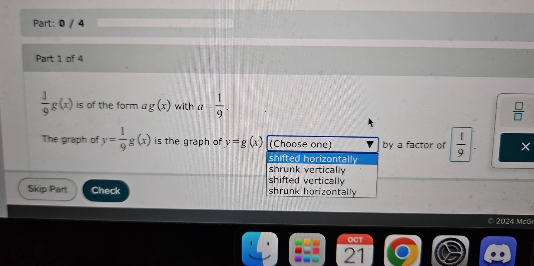 0 / 4
Part 1 of 4
 1/9 g(x) is of the form ag(x) with a= 1/9 .  □ /□   
The graph of y= 1/9 g(x) is the graph of y=g(x) (Choose one) by a factor of  1/9 
shifted horizontally
shrunk vertically
shifted vertically
Skip Part Check shrunk horizontally
2024 McGr
OCT
21