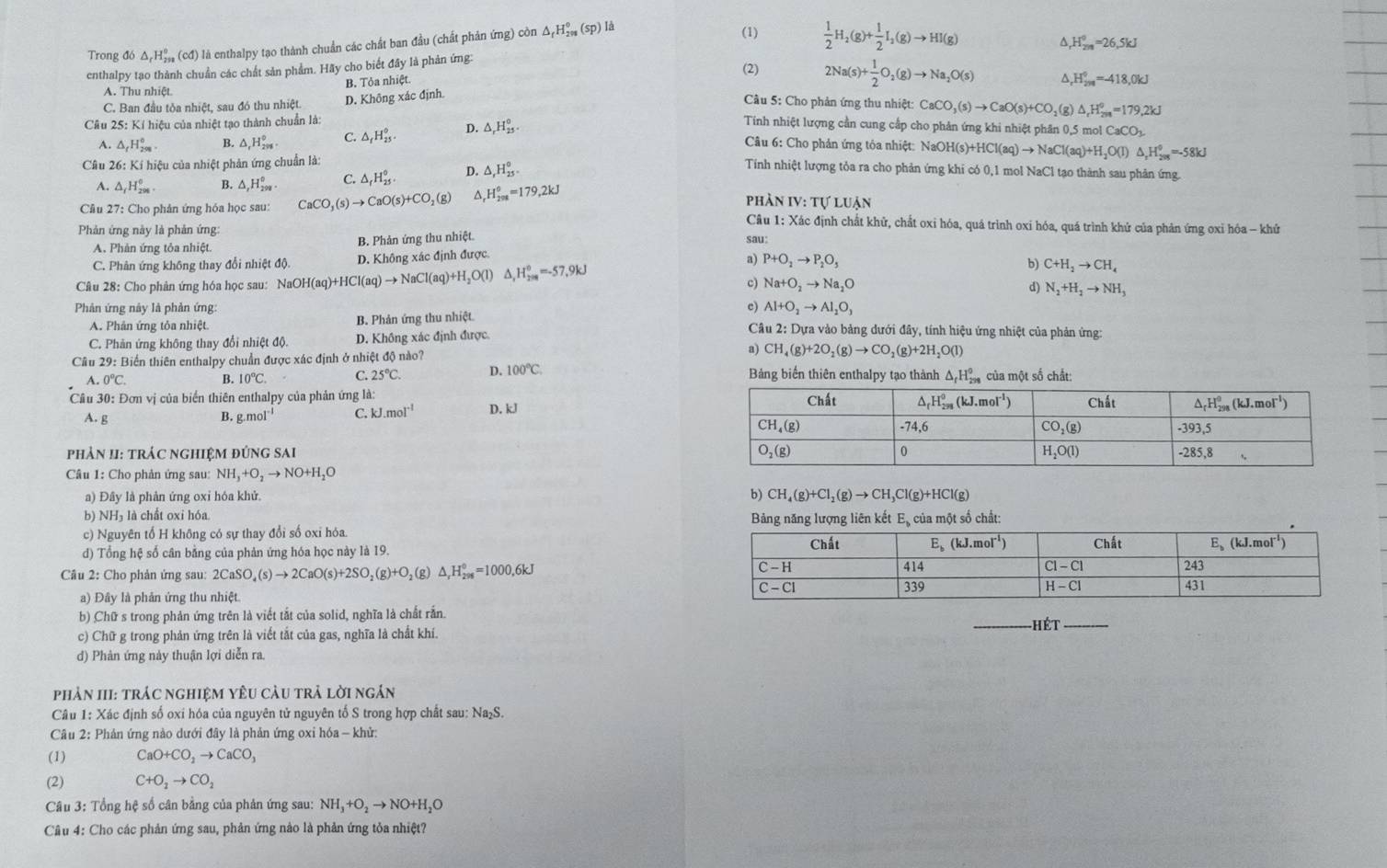 Trong đó △ _rH_(299)° (cđ) là enthalpy tạo thành chuẩn các chất ban đầu (chất phản ứng) còn △ _fH_(201)°(sp)
là
(1)  1/2 H_2(g)+ 1/2 I_2(g)to HI(g)
^ H_(201)^0=26,5kJ
enthalpy tạo thành chuẩn các chất sản phẩm. Hãy cho biết đây là phản ứng:
B. Tỏa nhiệt.
(2) 2Na(s)+ 1/2 O_2(g)to Na_2O(s) _rH_(201)°=-418,0kJ
A. Thu nhiệt.  Câu 5: Cho phản ứng thu nhiệt: (g)
C. Ban đầu tỏa nhiệt, sau đó thu nhiệt. D. Không xác định.
Cầâu 25: Kí hiệu của nhiệt tạo thành chuẩn là:
Tính nhiệt lượng cần cung cấp cho phản ứng khi nhiệt phân 0,5 mol CaCO_3
A. △ _rH_(298)° B. △ _rH_(298)° C. △ _fH_(25)^0. D. △ _rH_(23)^o. CaCO_3(s)to CaO(s)+CO_2 △ _rH_(2n)°=179.2kJ
Câu 6: Cho phản ứng tỏa nhiệt: NaOH(s)+H HCl(aq)to NaCl(aq)+H_2O(l) △ _xH_(2018)^0=-58kJ
Câu 26: Kí hiệu của nhiệt phản ứng chuẩn là:
A. △ _fH_(298)^0. B. △ _1H_(200)^0 C. △ _fH_(25)°. D. △ _rH_(25)°.
Tính nhiệt lượng tỏa ra cho phản ứng khi có 0,1 mol NaCl tạo thành sau phản ứng.
IV:TULUAN
Câu 27: Cho phản ứng hóa học sau: CaCO_3(s)to CaO(s)+CO_2(g) △, H_(208)^0=179,2kJ phản  Cầu 1: Xác định chất khử, chất oxi hóa, quá trình oxi hóa, quá trình khứ của phản ứng oxỉ hóa - khử
Phản ứng này là phản ứng:
A. Phản ứng tỏa nhiệt B. Phản ứng thu nhiệt.
C. Phân ứng không thay đổi nhiệt độ. D. Không xác định được. sau
a) P+O_2to P_2O_5
Câu 28: Cho phân ứng hóa học sau: NaOH(aq)+HCl(aq)to NaCl(aq)+H_2O(l) △ _1H_(200)^(circ ,)=-57,9kJ b) C+H_2to CH_4
c) Na+O_2to Na_2O
d) N_2+H_2to NH_3
Phản ứng này là phản ứng: c) Al+O_2to Al_2O_3
A. Phân ứng tỏa nhiệt. B. Phản ứng thu nhiệt *  Câu 2: Dựa vào bảng dưới đây, tính hiệu ứng nhiệt của phản ứng:
C. Phản ứng không thay đổi nhiệt độ. D. Không xác định được.
Câu 29:1 Biển thiên enthalpy chuẩn được xác định ở nhiệt độ nào? a) CH_4(g)+2O_2(g)to CO_2(g)+2H_2O(l)
A. 0°C. B. 10°C C. 25°C. D. 100°C. Bảng biển thiên enthalpy tạo thành △ _fH_(299)^0 của một số chắt:
Cầu 30: Đơn vị của biển thiên enthalpy của phản ứng là: 
A. g B. g.mol^(-1) C. kJ.mol^(-1) D. kJ
phảN II: tRÁC nghIệM đứng sai 
Câu 1: Cho phản ứng sau: NH_3+O_2to NO+H_2O
a) Đây là phân ứng oxi hóa khử. b) CH_4(g)+Cl_2(g)to CH_3Cl(g)+HCl(g)
b) NH₃ là chất oxi hóa.
Bảng năng lượng liên kết E, của một số chất:
c) Nguyên tổ H không có sự thay đổi số oxỉ hỏa. 
d) Tổng hệ số cân bằng của phản ứng hóa học này là 19.
Câu 2: Cho phản ứng sau: 2CaSO_4(s)to 2CaO(s)+2SO_2(g)+O_2(g)△ ,H_(298)^0=1000,6kJ
a) Đây là phản ứng thu nhiệt.
b) Chữ s trong phản ứng trên là viết tắt của solid, nghĩa là chất rắn.
c) Chữ g trong phản ứng trên là viết tắt của gas, nghĩa là chất khí. _Hét_
d) Phản ứng này thuận lợi diễn ra.
phản III: trác nghiệm yêu cầu trả lời ngắn
Câu 1: Xác định số oxi hóa của nguyên tử nguyên tố S trong hợp chất sau: Na₂S.
Câu 2: Phản ứng nào dưới đây là phản ứng oxi hóa - khử:
(1) CaO+CO_2to CaCO_3
(2) C+O_2to CO_2
Câu 3: Tổng hệ số cân bằng của phản ứng sau: NH_3+O_2to NO+H_2O
Câu 4: Cho các phản ứng sau, phản ứng nào là phản ứng tỏa nhiệt?