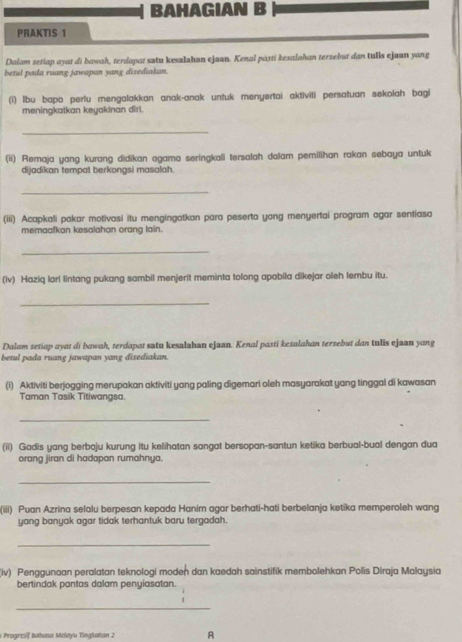 BAHAGIAN B
PRAKTIS 1
Dalam setiap ayat di bawah, terdapat satu kesalahan ejaan. Kenal pasti kexalahan tersebut dan tulls ejaun yang
betul pada ruang jawapan yang disediakan.
(i) lbu bapa perlu mengalakkan anak-anak untuk menyertai aktiviti persatuan sekolah bagi
meningkatkan keyakinan diri.
_
(ii) Remaja yang kurang didikan agama seringkali tersalah dalam pemilihan rakan sebaya untuk
dijadikan tempat berkongsi masalah.
_
(iii) Acapkali pakar motivasi itu mengingatkan para peserta yang menyertai program agar sentiasa
memaafkan kesalahan orang lain.
_
(iv) Haziq lari lintang pukang sambil menjerit meminta tolong apabila dikejar oleh lembu itu.
_
Dalam setiap ayat di bawah, terdapat satu kesalahan ejaan. Kenal pasti kesalahan tersebut dan tulis ejaan yang
betul pada ruang jawapan yang disediakan.
(i) Aktiviti berjogging merupakan aktiviti yang paling dìgemari oleh masyarakat yang tinggal di kawasan
Taman Tasik Titiwangsa.
_
(ii) Gadis yang berbaju kurung itu kelihatan sangat bersopan-santun ketika berbual-bual dengan dua
orang jiran di hadapan rumahnya.
_
(iii) Puan Azrina selalu berpesan kepada Hanim agar berhati-hati berbelanja ketika memperoleh wang
yang banyak agar tidak terhantuk baru tergadah.
_
iv) Penggunaan peralatan teknologi moden dan kaedah sainstifik membolehkan Polis Diraja Malaysia
bertindak pantas dalam penyiasatan.
_
s Progresif Bahasa Mełayu Tingkatan 2 A