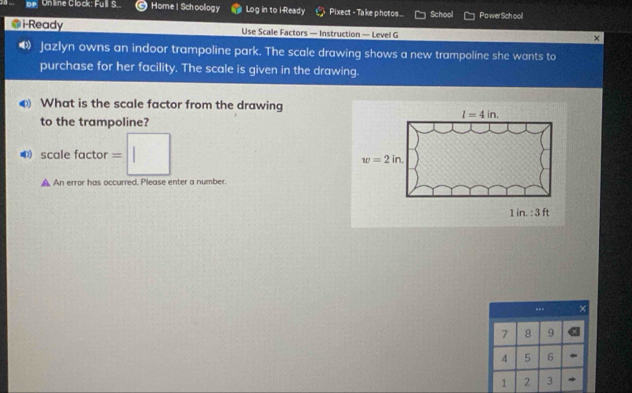 Df
21 Unline Clock: Full S. Home | Schoology Log in to i Ready Pixect - Take photos... School PowerSch ool
@i-Ready Use Scale Factors — Instruction — Level G
×
Jazlyn owns an indoor trampoline park. The scale drawing shows a new trampoline she wants to
purchase for her facility. The scale is given in the drawing.
What is the scale factor from the drawing
l=4in. 
to the trampoline?
⑷ scale factor =□
w=2in. 
A An error has occurred. Please enter a number.
1 in. : 3 ft
--- ×
7 8 9
4 5 6
1 2 3 *