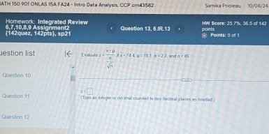 IATH 150 901 ONLAS 15A FA24 - Intro Data Analysis. CCP cr43582 Samika Prioleau 10/04/24 
Homework: Integrated Review HW Score: 25.7%. 36.5 of 142 
points 
142quez, 142pts, sp21 6,7, 10, 8,9 Assignment2 Question 13, 6.IR.13  @ Points: 0 of 1 
estion list Evoluato z=frac overline x-mu  sigma /sqrt(n) aoverline x-74.4mu =78.1mu =2.2 and n=45
Question 10 
Queston 11 z=□
[Typa an integer or decimal rounded to tive decinal places as needed.] 
Question 12