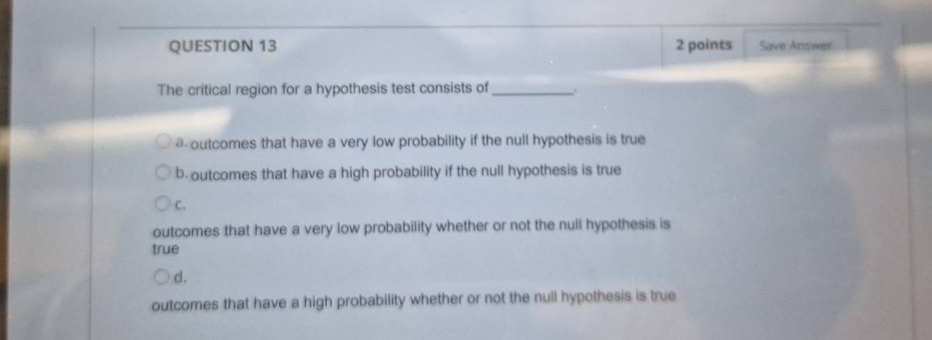 Save Answer
The critical region for a hypothesis test consists of _.
@ outcomes that have a very low probability if the null hypothesis is true
b. outcomes that have a high probability if the null hypothesis is true
C.
outcomes that have a very low probability whether or not the null hypothesis is
true
d.
outcomes that have a high probability whether or not the null hypothesis is true