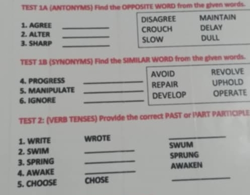 TEST 1A (ANTONYMS) Find the OPPOSITE WORD from the given words. 
1. AGREE DISAGREE MAINTAIN 
2. ALTER _CROUCH DELAY 
3. SHARP __SLOW DULL 
TEST 1B (SYNONYMS) Find the SIMILAR WORD from the given words. 
4. PROGRESS AVOID REVOLVE 
5. MANIPULATE _REPAIR UPHOLD 
6. IGNORE __DEVELOP OPERATE 
TEST 2: (VERB TENSES) Provide the correct PAST or PART PARTICIPLE 
1. WRITE WROTE 
_ 
2. SWIM _SWUM 
3. SPRING _SPRUNG 
4. AWAKE _AWAKEN 
5. CHOOSE CHOSE 
_