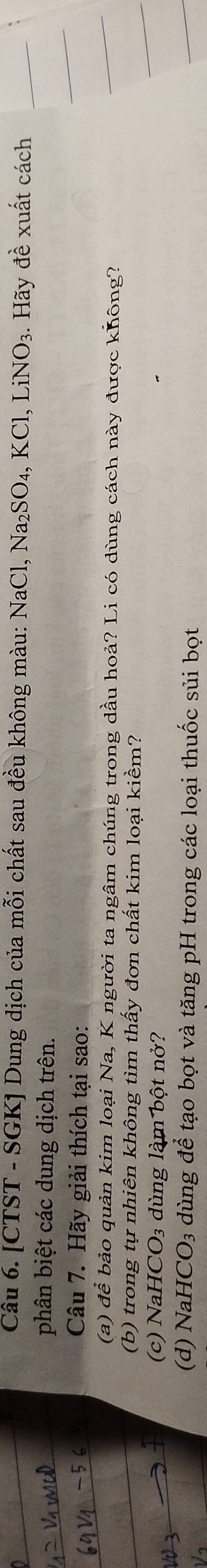 [CTST - SGK] Dung dịch của mỗi chất sau đều không màu: NaCl, Na₂SO₄, KCl, ,LiNO_3.. Hãy đề xuất cách 
phân biệt các dung dịch trên. 
Câu 7. Hãy giải thích tại sao: 
(a) để bảo quản kim loại Na, K người ta ngâm chúng trong dầu hoả? Li có dùng cách này được không? 
(b) trong tự nhiên không tìm thấy đơn chất kim loại kiềm? 
(c) Nal HCO_3 dùng làm bột nở? 
(d) Nal HCO_3 dùng để tạo bọt và tăng pH trong các loại thuốc sủi bọt