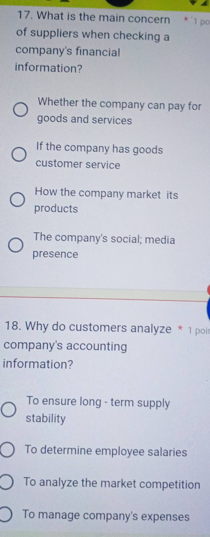 What is the main concern * ´1 po
of suppliers when checking a
company's financial
information?
Whether the company can pay for
goods and services
If the company has goods
customer service
How the company market its
products
The company's social; media
presence
18. Why do customers analyze * 1 poir
company's accounting
information?
To ensure long - term supply
stability
To determine employee salaries
To analyze the market competition
To manage company's expenses