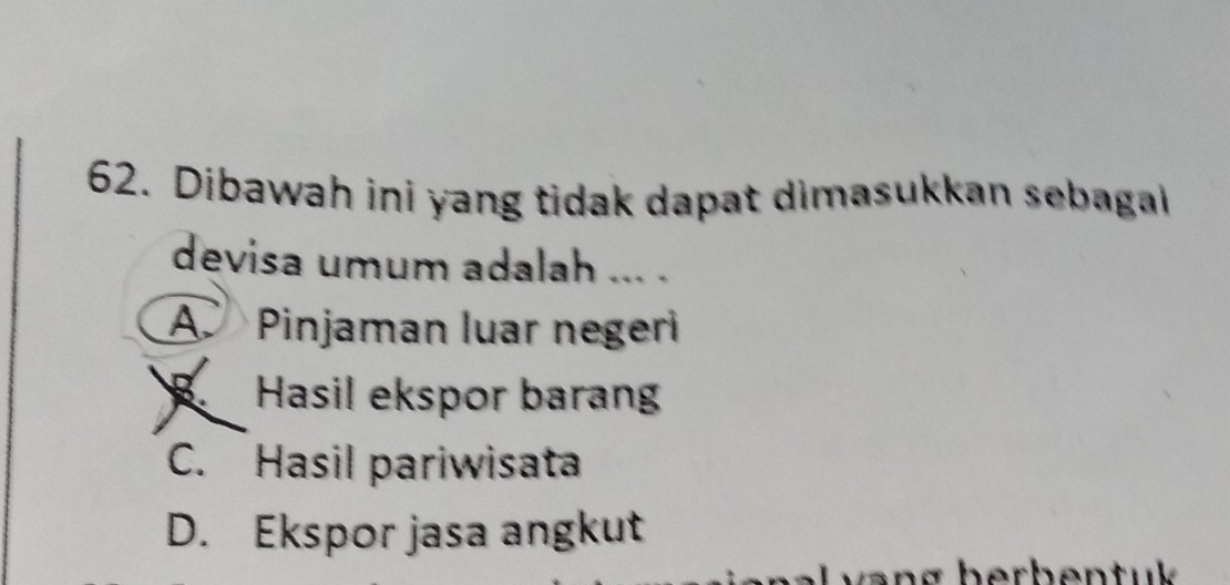 Dibawah ini yang tidak dapat dimasukkan sebagal
devisa umum adalah ... .
A Pinjaman luar negeri
B Hasil ekspor barang
C. Hasil pariwisata
D. Ekspor jasa angkut