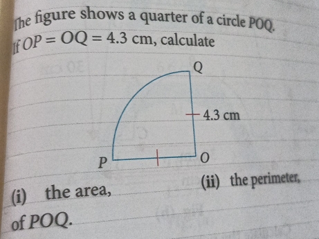 The figure shows a quarter of a circle POQ. 
If OP=OQ=4.3cm , calculate 
(i) the area, (ii) the perimeter, 
of POQ.