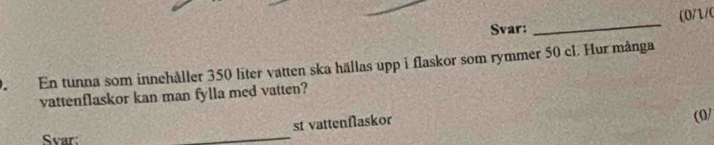 (0/1/0 
Svar: 
_ 
En tunna som innehåller 350 liter vatten ska hällas upp i flaskor som rymmer 50 cl. Hur många 
vattenflaskor kan man fylla med vatten? 
st vattenflaskor 
(0/ 
Svar: 
_