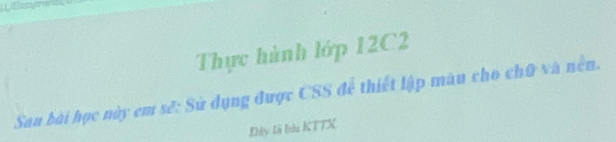 Thực hành lớp 12C2
Sau bài học này em sẽ: Sử dụng được CSS để thiết lập màu cho chữ và nền. 
Đây là bài KTTX