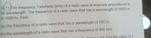 The frequency, f kilohertz (kHz) of a radio wave is inversely proportional to 
its wavelength. The frequency of a radio wave that has a wavelength of 3000 m
is 100kHz. Find 
(a) the frequency of a radio wave that has a wavelength of 500 m. 
(b) the wavelength of a radio wave that has a frequency of 800 kHz. 
u-8A find the value of z