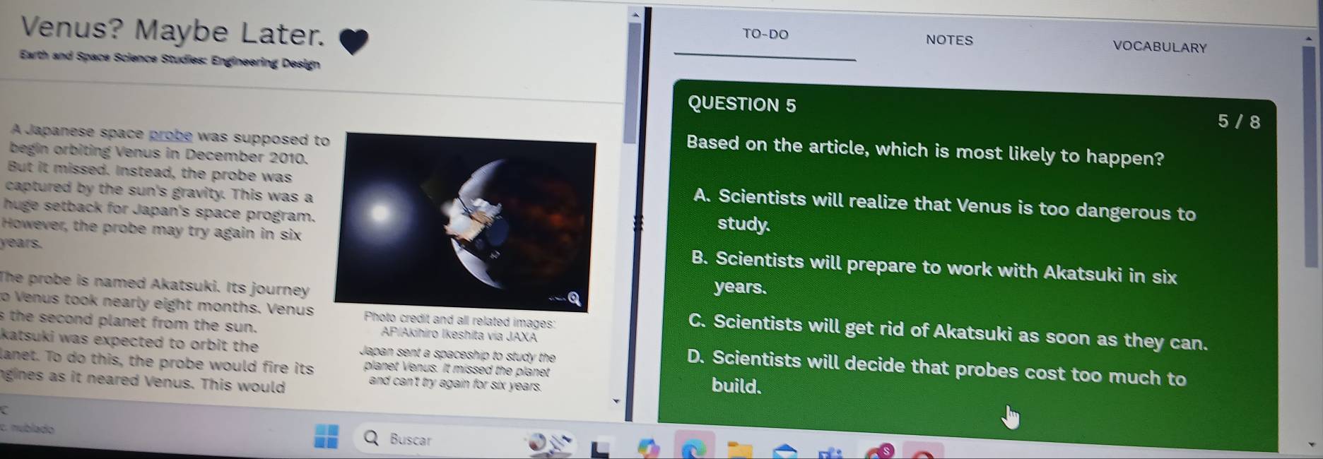 Venus? Maybe Later.
TO-DC NOTES VOCABULARY
Earth and Space Science Studies: Engineering Design
QUESTION 5
5 / 8
A Japanese space probe was supposed t
Based on the article, which is most likely to happen?
begin orbiting Venus in December 2010.
But it missed. Instead, the probe wasA. Scientists will realize that Venus is too dangerous to
captured by the sun's gravity. This was a
huge setback for Japan's space program.study.
years.
However, the probe may try again in sixB. Scientists will prepare to work with Akatsuki in six
The probe is named Akatsuki. Its journey years.
to Venus took nearly eight months. Venusto credit and all related images:
s the second planet from the sun. AP/Akihiro Ikeshita via JAXA
C. Scientists will get rid of Akatsuki as soon as they can.
katsuki was expected to orbit the Japan sent a spaceship to study the
lanet. To do this, the probe would fire its planet Venus. It missed the planet
D. Scientists will decide that probes cost too much to
ngines as it neared Venus. This would
and can't try again for six years. build.
C
c. nublado Buscar