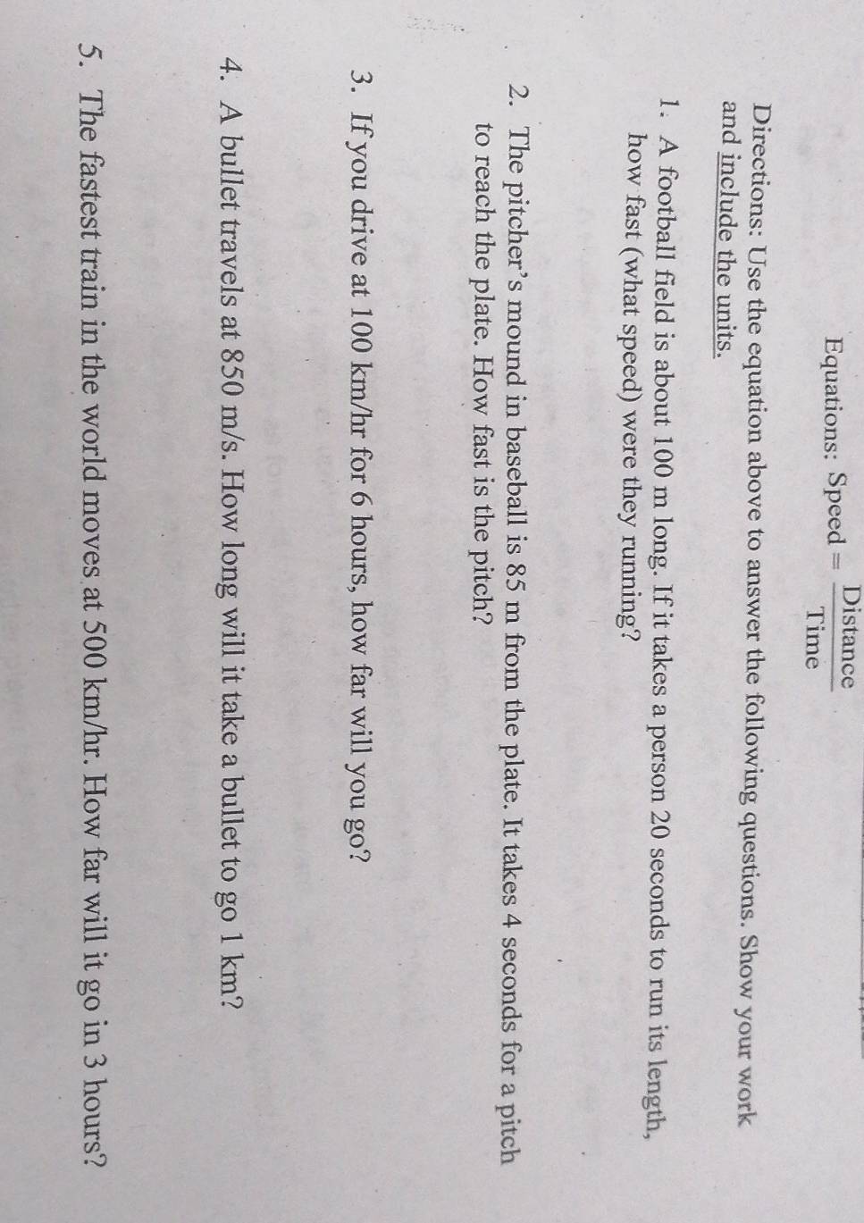 Equations: Speed = Distance 
Time 
Directions: Use the equation above to answer the following questions. Show your work 
and include the units. 
1. A football field is about 100 m long. If it takes a person 20 seconds to run its length, 
how fast (what speed) were they running? 
2. The pitcher’s mound in baseball is 85 m from the plate. It takes 4 seconds for a pitch 
to reach the plate. How fast is the pitch? 
3. If you drive at 100 km/hr for 6 hours, how far will you go? 
4. A bullet travels at 850 m/s. How long will it take a bullet to go 1 km? 
5. The fastest train in the world moves at 500 km/hr. How far will it go in 3 hours?