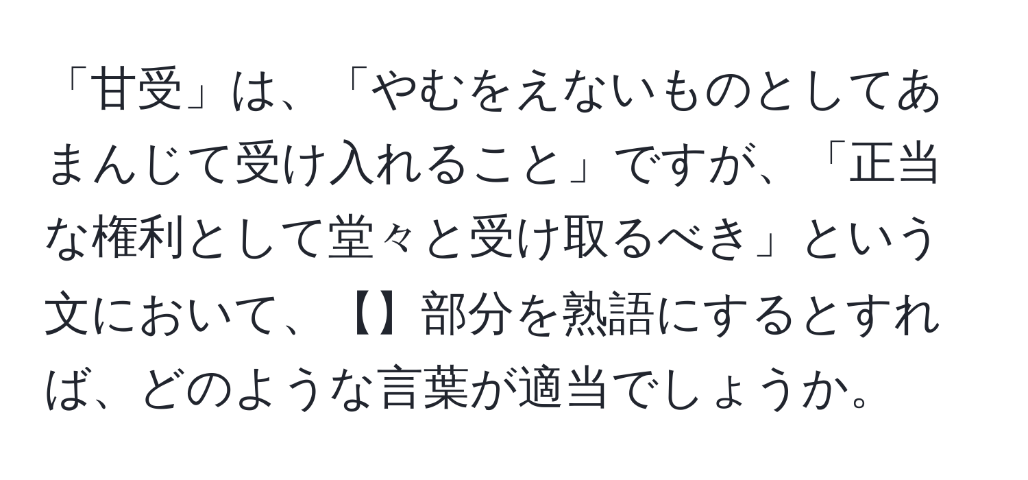 「甘受」は、「やむをえないものとしてあまんじて受け入れること」ですが、「正当な権利として堂々と受け取るべき」という文において、【】部分を熟語にするとすれば、どのような言葉が適当でしょうか。