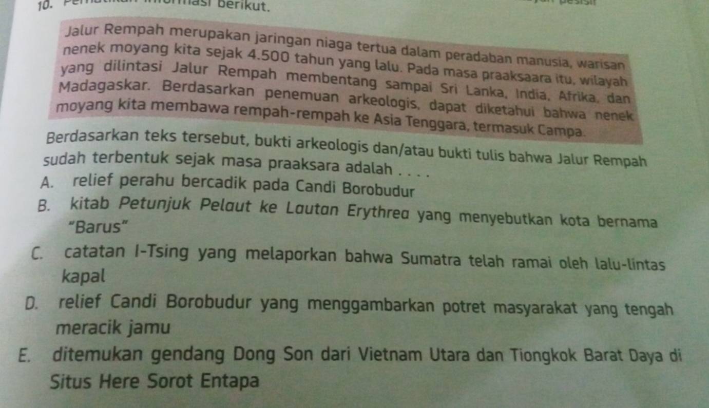 Per
brasi berikut.
Jalur Rempah merupakan jaringan niaga tertua dalam peradaban manusia, warisan
nenek moyang kita sejak 4.500 tahun yang lalu. Pada masa praaksaara itu, wilayah
yang dilintasi Jalur Rempah membentang sampai Sri Lanka, India, Afrika, dan
Madagaskar. Berdasarkan penemuan arkeologis, dapat diketahui bahwa nenek
moyang kita membawa rempah-rempah ke Asia Tenggara, termasuk Campa.
Berdasarkan teks tersebut, bukti arkeologis dan/atau bukti tulis bahwa Jalur Rempah
sudah terbentuk sejak masa praaksara adalah . . . .
A. relief perahu bercadik pada Candi Borobudur
B. kitab Petunjuk Pelaut ke Lautan Erythred yang menyebutkan kota bernama
“Barus”
C. catatan I-Tsing yang melaporkan bahwa Sumatra telah ramai oleh lalu-lintas
kapal
D. relief Candi Borobudur yang menggambarkan potret masyarakat yang tengah
meracik jamu
E. ditemukan gendang Dong Son dari Vietnam Utara dan Tiongkok Barat Daya di
Situs Here Sorot Entapa