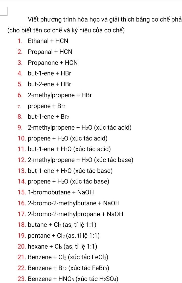 Viết phương trình hóa học và giải thích bằng cơ chế phả 
(cho biết tên cơ chế và ký hiệu của cơ chế) 
1. Ethanal + HCN 
2. Propanal + HCN 
3. Propanone + HCN 
4. but -1-ene + HBr
5. but -2-ene + HBr
6. 2 -methylpropene + HBr 
7. propene + Br₂ 
8. but -1-ene + Br₂
9. 2-methylpropene + H_2O (xúc tác acid) 
10. propene + H_2O (xúc tác acid) 
11. but -1 -ene a +H_2O (xúc tác acid) 
12. 2 -methylpropene + + H_2O (xúc tác base) 
13. but -1 -ene + H_2O (xúc tác base) 
14. propene + H_2O (xúc tác base) 
15. 1 -bromobutane + NaOH 
16. 2 -bromo- 2-methylbutane + NaOH
17. 2 -bromo -2 -methylpropane + NaOH 
18. butane +Cl_2 (as, tỉ lệ 1:1)
19. pentane +Cl_2 (as, tỉ lệ 1:1)
20. hexane +Cl_2 (as, tỉ lệ 1:1)
21. Benzene +Cl_2 (xúc tác F -ec 3)
22. Benzene +Br_2 (xúc tác FeBr₃) 
23. Benzene +HNO_3 (xúc tác H_2SO_4)