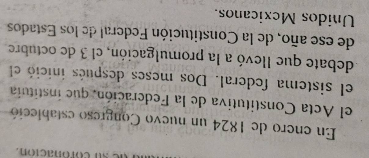 su coronación. 
En enero de 1824 un nuevo Congreso estableció 
el Acta Constitutiva de la Federación, que instituia 
el sistema federal. Dos meses después inició el 
debate que llevó a la promulgación, el 3 de octubre 
de ese año, de la Constitución Federal de los Estados 
Unidos Mexicanos.