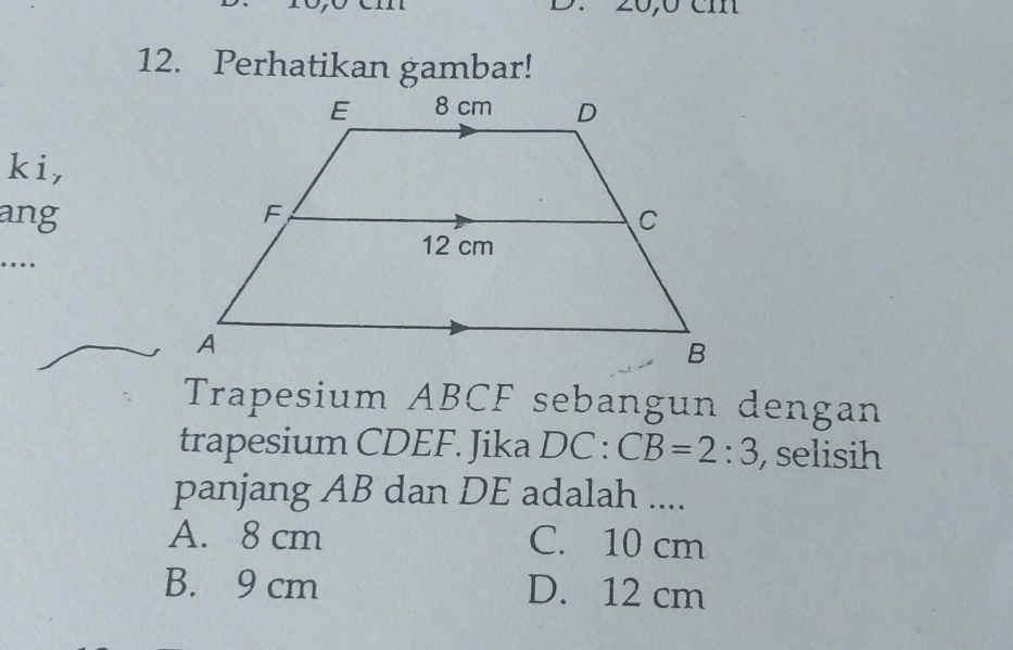 20,0 cm
12. Perhatikan gambar!
ki,
ang
….
Trapesium ABCF sebangun dengan
trapesium CDEF. Jika DC:CB=2:3 , selisih
panjang AB dan DE adalah ....
A. 8 cm C. 10 cm
B. 9 cm D. 12 cm