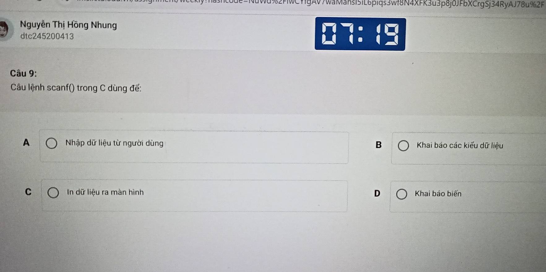 code=NuWd%2FWCYfgAV7waMahsI51L6piqs3Wf8N4XFK3u3p8j0JFbXCrgSj34RyAJ78u%2F
Nguyễn Thị Hồng Nhung
dtc245200413
beginarrayr □  □ endarray 7:1 frac □  
Câu 9:
Câu lệnh scanf() trong C dùng để:
B
A Nhập dữ liệu từ người dùng Khai báo các kiểu dữ liệu
C In dữ liệu ra màn hình D Khai báo biến