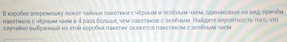 В коробке влеремешку лежат чайные пакетики с чёрным и зелёηым чаем, одинаковыιе на вид, πричём 
лакетиков с чёрным чаем в 4 раза больше, чем пакетиков с зелёным. Найдите вероятность того, что 
случайно выбраηный из этой коробки πакетик окажется πакетиком с зелёηым чаем