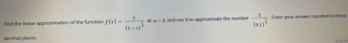 Find the linear approximation of the function f(x)=frac 2(5+x)^ 1/2  at a=4 and use it to approximate the number frac 2(9.1)^ 1/2 . Enter your answer rounded to three 
decimal places. 
© 2019