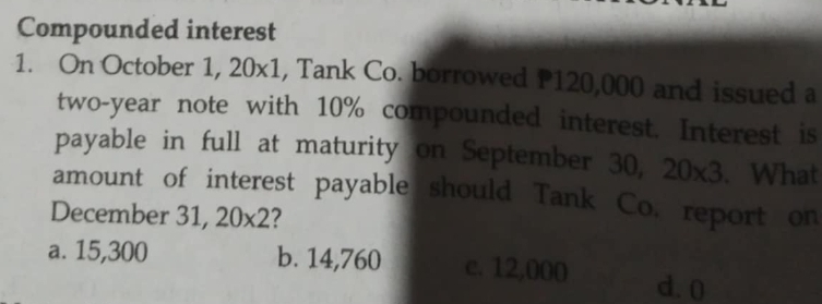 Compounded interest
1. On October 1, 20x1, Tank Co. borrowed P120,000 and issued a
two-year note with 10% compounded interest. Interest is
payable in full at maturity on September 30, 20* 3. What
amount of interest payable should Tank Co. report on
December 31, 20* 2 ?
a. 15,300 b. 14,760 c. 12,000 d. 0