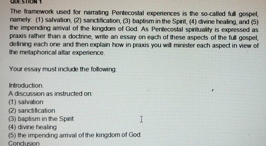 The framework used for narrating Pentecostal experiences is the so-called full gospel, 
namely: (1) salvation, (2) sanctification, (3) baptism in the Spirit, (4) divine healing, and (5) 
the impending arrival of the kingdom of God. As Pentecostal spirituality is expressed as 
praxis rather than a doctrine, write an essay on each of these aspects of the full gospel, 
defining each one and then explain how in praxis you will minister each aspect in view of 
the metaphorical altar experience. 
Your essay must include the following: 
Introduction. 
A discussion as instructed on: 
(1) salvation 
(2) sanctification 
(3) baptism in the Spirit 
(4) divine healing 
(5) the impending arrival of the kingdom of God. 
Condusion