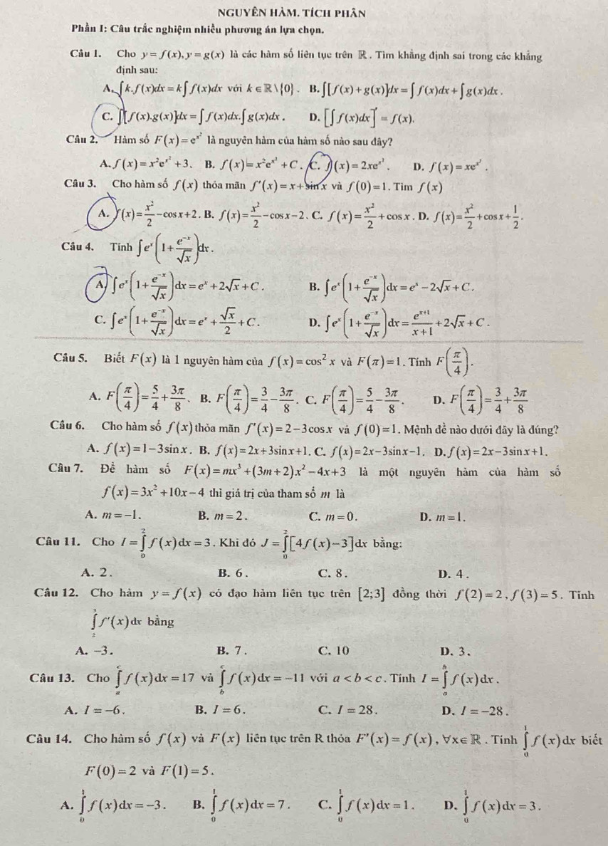 nguyên hàm. tích phân
*  Phần I: Câu trắc nghiệm nhiều phương án lựa chọn.
Câu I. Cho y=f(x),y=g(x) là các hàm số liên tục trên R . Tìm khẳng định sai trong các khẳng
định sau:
A. ∈t k.f(x)dx=k∈t f(x)dx với k∈ Rvee  0 B. ∈t [f(x)+g(x)]dx=∈t f(x)dx+∈t g(x)dx.
C. ∈t [f(x).g(x)]dx=∈t f(x)dx.∈t g(x)dx. D. [∈t f(x)dx]'=f(x).
Câu 2. Hàm số F(x)=e^(x^2) là nguyên hàm của hàm số nào sau đây?
A. f(x)=x^2e^(x^2)+3 、 B. f(x)=x^2e^(x^2)+C. c. f)(x)=2xe^(x^2). D. f(x)=xe^(x^2).
Câu 3. Cho hàm số f(x) thỏa mān f'(x)=x+sin x vù f(0)=1. Tìm f(x)
A. f(x)= x^2/2 -cos x+2. B. f(x)= x^2/2 -cos x-2. C. f(x)= x^2/2 +cos x. D. f(x)= x^2/2 +cos x+ 1/2 .
Câu 4. Tính ∈t e^x(1+ (e^(-x))/sqrt(x) )dx.
A ∈t e^x(1+ (e^(-x))/sqrt(x) )dx=e^x+2sqrt(x)+C. B. ∈t e^x(1+ (e^(-x))/sqrt(x) )dx=e^x-2sqrt(x)+C.
C. ∈t e^x(1+ (e^(-x))/sqrt(x) )dx=e^x+ sqrt(x)/2 +C. D. ∈t e^x(1+ (e^(-x))/sqrt(x) )dx= (e^(x+1))/x+1 +2sqrt(x)+C.
Câu 5. Biết F(x) là 1 nguyên hàm của f(x)=cos^2x và F(π )=1. Tính F( π /4 ).
A. F( π /4 )= 5/4 + 3π /8  、 B. F( π /4 )= 3/4 - 3π /8 . C. F( π /4 )= 5/4 - 3π /8 . D. F( π /4 )= 3/4 + 3π /8 
Câu 6. Cho hàm số f(x) thỏa mãn f'(x)=2-3cos x và f(0)=1. Mệnh đề nào dưới đây là đúng?
A. f(x)=1-3sin x. B. f(x)=2x+3sin x+1. C. f(x)=2x-3sin x-1 D. f(x)=2x-3sin x+1.
Câu 7. Đề hàm số F(x)=mx^3+(3m+2)x^2-4x+3 là một nguyên hàm của hàm shat o
f(x)=3x^2+10x-4 thì giá trị của tham s b' m là
A. m=-1. B. m=2. C. m=0. D. m=1.
Câu 11. Cho I=∈tlimits _0^2f(x)dx=3. Khi đó J=∈tlimits _0^2[4f(x)-3]d x bằng:
A. 2 . B. 6 . C. 8 . D. 4 .
Câu 12. Cho hàm y=f(x) cỏ đạo hàm liên tục trên [2;3] đồng thời f(2)=2,f(3)=5. Tinh
∈tlimits _4^3f'(x)dx bằng
A. -3 . B. 7 . C. 10 D. 3.
Câu 13. Cho ∈tlimits _a^cf(x)dx=17 vả ∈tlimits _b^cf(x)dx=-11 với a. Tính I=∈tlimits _a^bf(x)dx.
A. I=-6. B. I=6. C. I=28. D. I=-28.
Câu 14. Cho hàm số f(x) và F(x) liên tục trên R thỏa F'(x)=f(x),forall x∈ R. Tính ∈tlimits _0^1f(x)dx biết
F(0)=2 và F(1)=5.
A. ∈tlimits _0^1f(x)dx=-3. B. ∈tlimits _0^1f(x)dx=7. C. ∈tlimits _0^1f(x)dx=1. D. ∈tlimits _0^1f(x)dx=3.