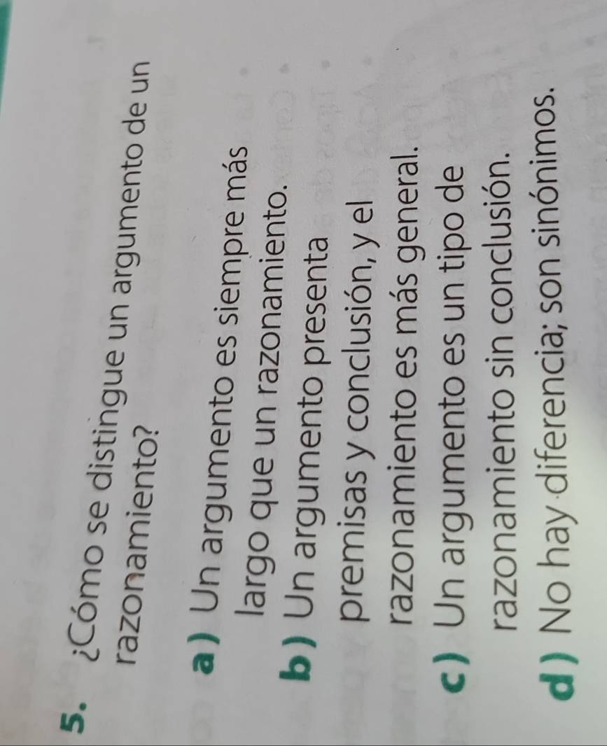 ¿Cómo se distingue un argumento de un
razonamiento?
a) Un argumento es siempre más
largo que un razonamiento.
b)Un argumento presenta
premisas y conclusión, y el
razonamiento es más general.
c) Un argumento es un tipo de
razonamiento sin conclusión.
d) No hay diferencia; son sinónimos.