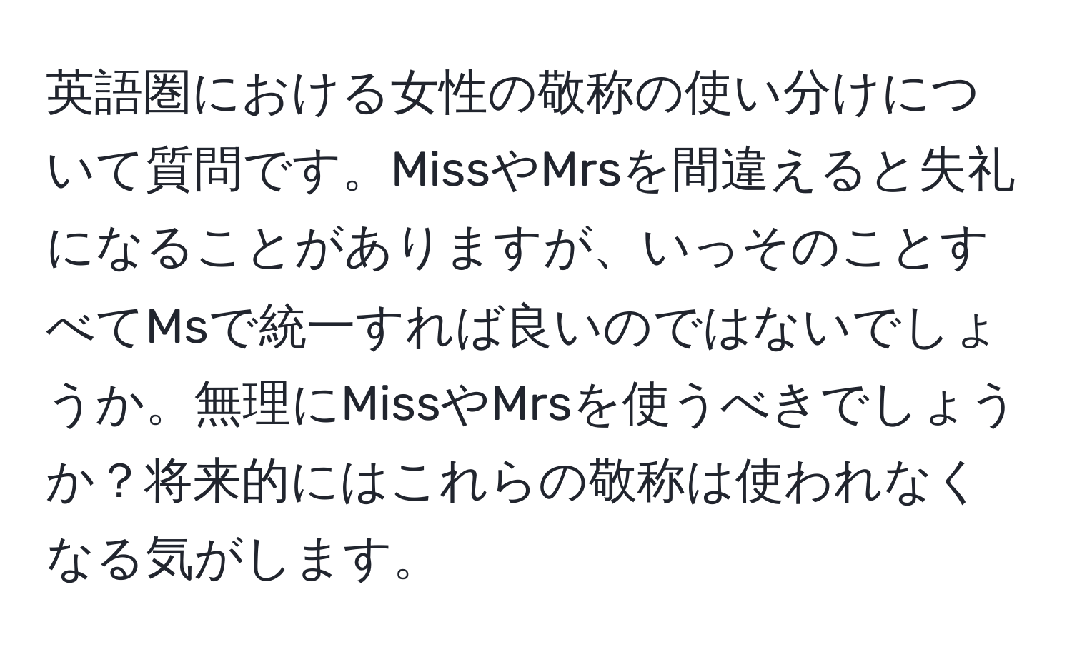 英語圏における女性の敬称の使い分けについて質問です。MissやMrsを間違えると失礼になることがありますが、いっそのことすべてMsで統一すれば良いのではないでしょうか。無理にMissやMrsを使うべきでしょうか？将来的にはこれらの敬称は使われなくなる気がします。