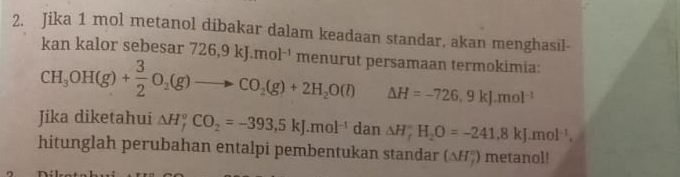 Jika 1 mol metanol dibakar dalam keadaan standar, akan menghasil- 
kan kalor sebesar 726, 9kJ.mol^(-1) ment arut persamaan termokimia:
CH_3OH(g)+ 3/2 O_2(g)to CO_2(g)+2H_2O(l) △ H=-726,9kJ.mol^(-1)
Jika diketahui △ H_f^((circ)CO_2)=-393.5kJ.mol^(-1) dan △ H_f^((circ)H_2)O=-241.8kJ.mol^(-1), 
hitunglah perubahan entalpi pembentukan standar (△ H_f°) metanol!