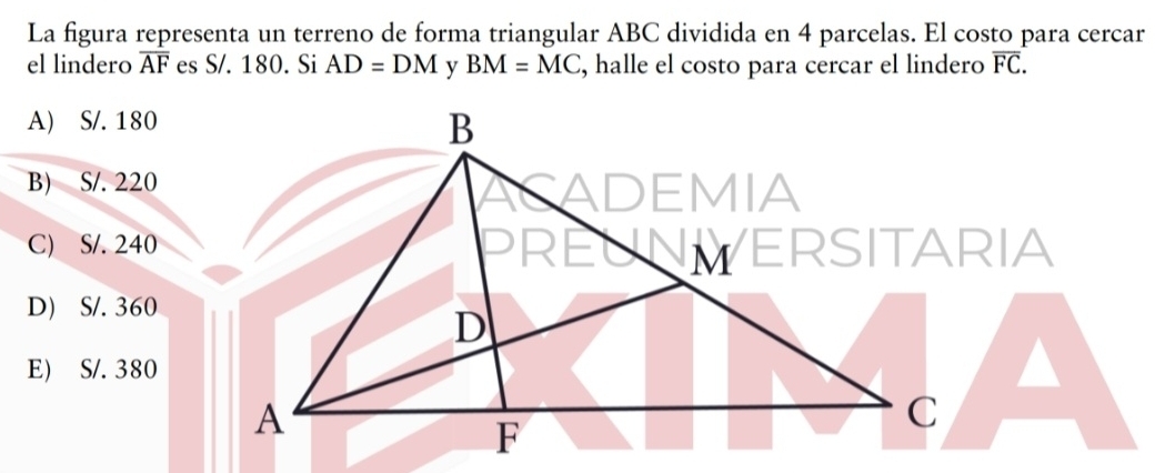 La figura representa un terreno de forma triangular ABC dividida en 4 parcelas. El costo para cercar
el lindero overline AF es S/. 180. Si AD=DM BM=MC , halle el costo para cercar el lindero overline FC.
A) S/. 180
B) S/. 220
C) S/. 240
D) S/. 360
E) S/. 380