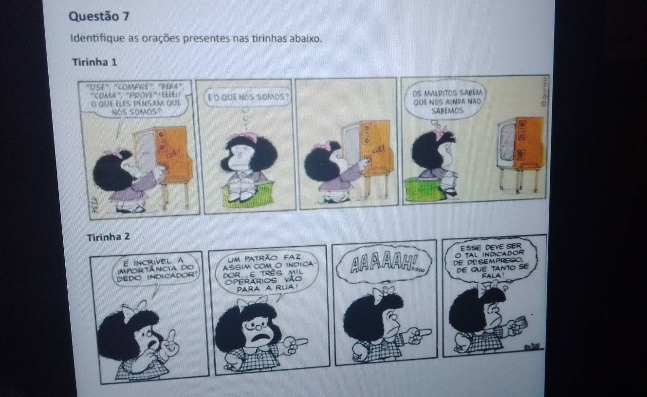 Identifique as orações presentes nas tirinhas abaixo. 
Tirinha 1 
"USE", "COMPRE", "BEFA". 
"COMA"', "PROVE" / EEEE!! : 
O que élEs PéNSAM que E O QUE NÓS SOMOS? OS MALDITOS SABEM 
que NOS AINDa NÃo 
NOS SOMOS? SABEMOS 
~