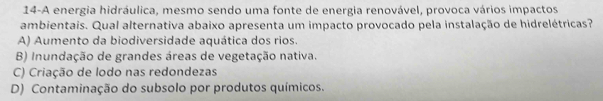 14-A energia hidráulica, mesmo sendo uma fonte de energia renovável, provoca vários impactos
ambientais. Qual alternativa abaixo apresenta um impacto provocado pela instalação de hidrelétricas?
A) Aumento da biodiversidade aquática dos rios.
B) Inundação de grandes áreas de vegetação nativa.
C) Criação de lodo nas redondezas
D) Contaminação do subsolo por produtos químicos.