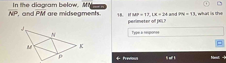 In the diagram below, overline MN 200m n
overline NP , and overline PM are midsegments. 18. If MP=17, LK=24 and PN=13 , what is the 
perimeter of JKL? 
Type a response 
Previous 1 of 1 Next