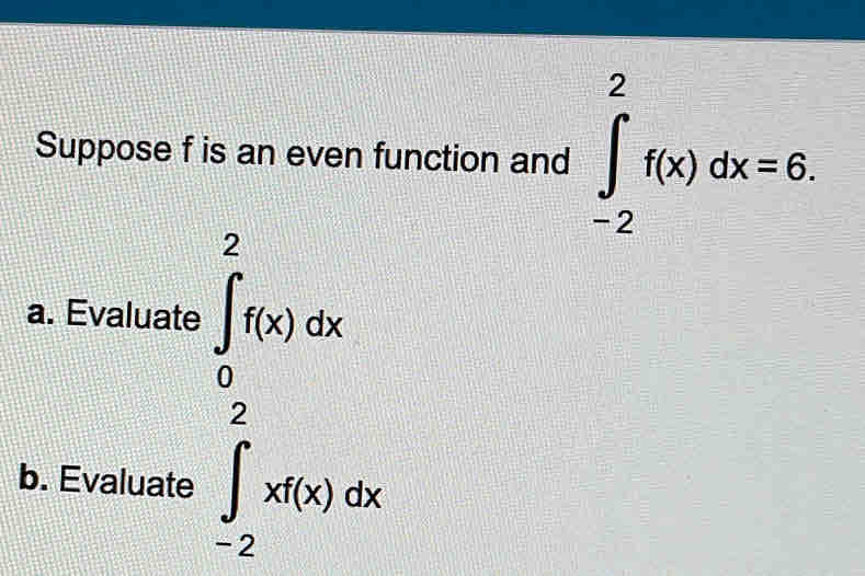 Suppose f is an even function and ∈tlimits _(-2)^2f(x)dx=6. 
a. Evaluate ∈tlimits _0^2f(x)dx
b. Evaluate ∈tlimits _(-2)^2xf(x)dx