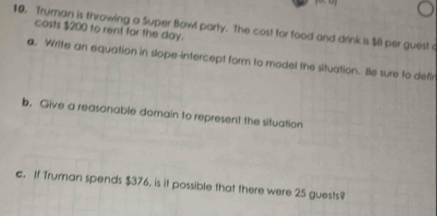 10, Truman is throwing a Super Bowl party. The cost for food and drink is $8 per guest a 
costs $200 to rent for the day. 
a, Write an equation in slope-intercept form to model the situation. Be sure to defir 
b. Give a reasonable domain to represent the situation 
c. If Truman spends $376, is it possible that there were 25 guests?