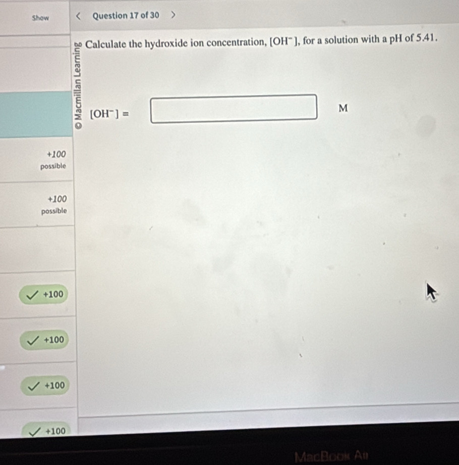 Show Question 17 of 30
Calculate the hydroxide ion concentration, [OH^-] , for a solution with a pH of 5.41.
[OH^-]=□ M
+100
possible
+100
possible
+100
+100
+100
+100
MacBook Al