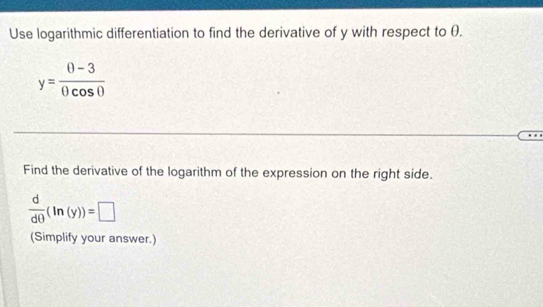 Use logarithmic differentiation to find the derivative of y with respect to θ.
y= (0-3)/0cos 0 
Find the derivative of the logarithm of the expression on the right side.
 d/dθ  (ln (y))=□
(Simplify your answer.)