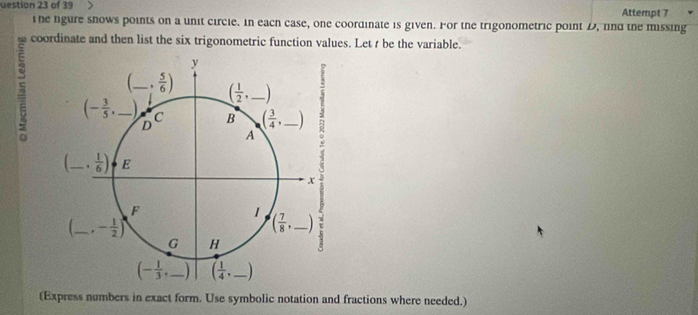 destion 23 of 39 Attempt 7
the fgure snows points on a unit circle. In each case, one coordinate is given. For the trigonometric point D, fnd the missing
coordinate and then list the six trigonometric function values. Let t be the variable.
5
(Express numbers in exact form. Use symbolic notation and fractions where needed.)