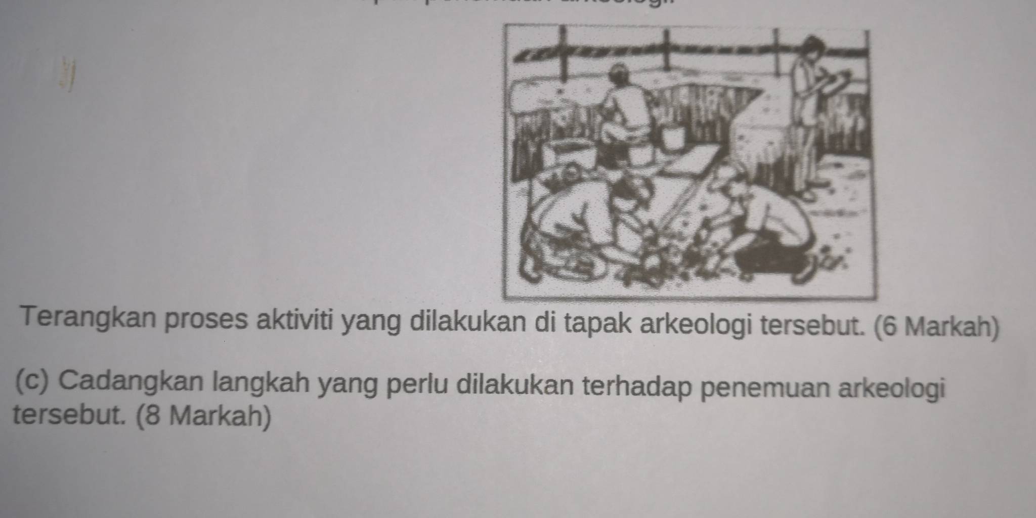 Terangkan proses aktiviti yang dilakukan di tapak arkeologi tersebut. (6 Markah) 
(c) Cadangkan langkah yang perlu dilakukan terhadap penemuan arkeologi 
tersebut. (8 Markah)