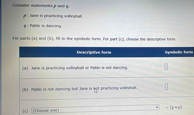 Consider statements p and q. 
p : Jane is practicing volleyball. 
g: Pablo is dancing. 
For parts (a) and (b), fill in the symbolic form. For part (c), choose the descriptive form.
m
(c)