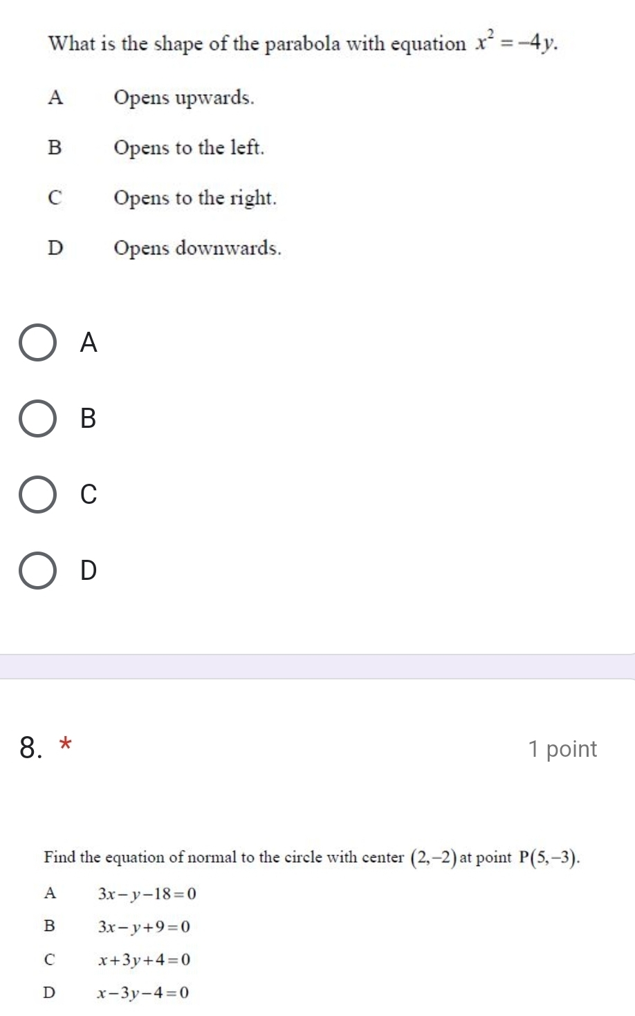 What is the shape of the parabola with equation x^2=-4y.
A Opens upwards.
B Opens to the left.
COpens to the right.
D Opens downwards.
A
B
C
D
8. * 1 point
Find the equation of normal to the circle with center (2,-2) at point P(5,-3).
A 3x-y-18=0
B 3x-y+9=0
C x+3y+4=0
D x-3y-4=0
